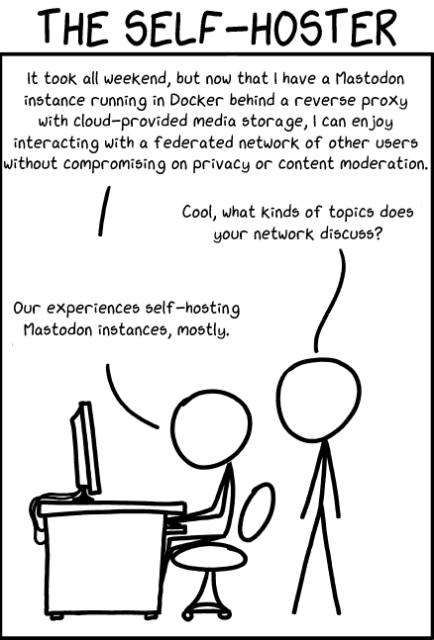 XKCD type cartoon, THE SELF HOSTER

Person 1:
It took all weekend, but now that I have a Mastodon
instance running in Docker behind a reverse proxy
with cloud-provided media storage, I can enjoy
interacting with a federated network of other users
without compromising on privacy or content moderation.

Person 2:
Cool, what kinds of topics does
your network discuss?

Person 3:
Our experiences self-hosting
Mastodon instances, mostly.