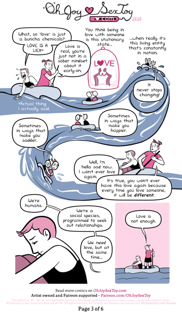 The stream from the brain continues to flow down to form a river that the two Erikas start to ride down in their raft.      Young Erika leans over the side of the raft to run her hand through the flowing neurochemicals. She starts to cry. “What, so ‘love’ is just a buncha chemicals? LOVE IS A LIE!!!”      (A note says, “Actual thing I actually said.”)      Erika continues to paddle the boat. She replies, “Love is real, you’re just not in a sober mindset about it early-on.”      “You think being in love with someone is this stationary state…”      An illustration shows two people holding hands while enclosed in a glass cloche labeled “LOVE” with a heart for the O.      “... When really it’s this living entity that’s constantly in motion.”      The raft the two Erikas are in splashes around as they ride out a sudden wave. Erika calls out, “It never stops changing!”      The water starts to calm. “Sometimes in ways that make you happier.”      The water suddenly rushes down, dropping their raft down and forcing Young Erika to cling onto her older self. “Sometimes in ways that make you sadder.”