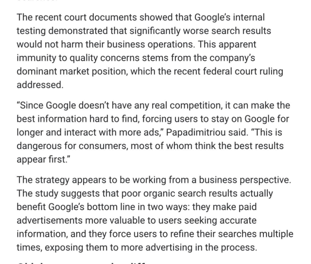 The recent court documents showed that Google's internal testing demonstrated that significantly worse search results would not harm their business operations. This apparent immunity to quality concerns stems from the company's dominant market position, which the recent federal court ruling
addressed. "Since Google doesn't have any real competition, it can make the best information hard to find, forcing users to stay on Google for longer and interact with more ads," Papadimitriou said. "This is dangerous for consumers, most of whom think the best results
appear first."
The strategy appears to be working from a business perspective. The study suggests that poor organic search results actually benefit Google's bottom line in two ways: they make paid advertisements more valuable to users seeking accurate information, and they force users to refine their searches multiple
times, exposing them to more advertising in the process.