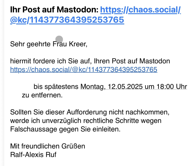 Screenshot einer E-Mail:

Betreff: Ihr Post auf Mastodon: URL

Sehr geehrte Frau Kreer,

hiermit fordere ich Sie auf, Ihren Post auf Mastodon
https://chaos.social/@kc/114377364395253765

bis spätestens Montag, 12.05.2025 um 18:00 Uhr zu entfernen.

Sollten Sie dieser Aufforderung nicht nachkommen, werde ich unverzüglich rechtliche Schritte wegen Falschaussage gegen Sie einleiten.

Mit freundlichen Grüßen
Ralf-Alexis Ruf