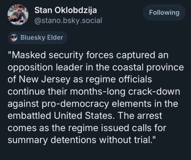 Stan Oklobdzija @stano.bsky.social & Bluesky Elder – 
"Masked security forces captured an opposition leader in the coastal province
of New Jersey as regime officials continue their months-long crack-down against pro-democracy elements in the embattled United States. The arrest comes as the regime issued calls for summary detentions without trial."
