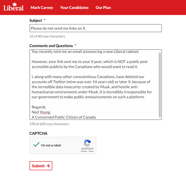 Subject:
Please do not send me links on X.

Comments and Questions:
You recently sent me an email announcing a new Liberal cabinet.

However, your link sent me to your X post, which is NOT a public post accessible publicly by the Canadians who would want to read it.

I, along with many other conscientious Canadians, have deleted our accounts off Twitter (mine was over 14 years old) or later X, because of the incredible data insecurity created by Musk, and hostile anti-humanitarian environment under Musk. It is incredibly irresponsible for our government to make public announcements on such a platform.

Regards,
Ned Yeung,
A Concerned Public Citizen of Canada

598 of 600 max characters

CAPTCHTA
I'm not a robot

Submit ->