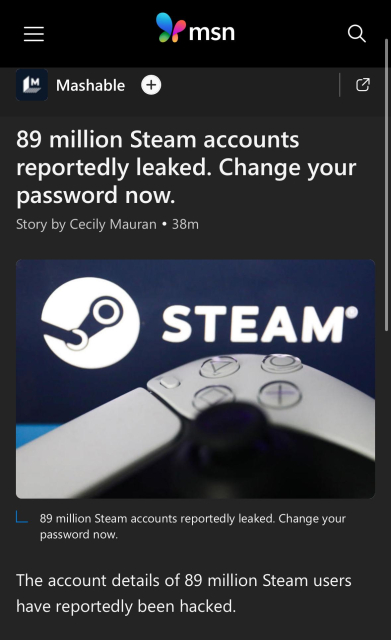 89 million Steam accounts reportedly leaked. Change your password now.
The account details of 89 million Steam users have reportedly been hacked.

Although how the breach happened is unclear, this is a good time to change your password and enable two-factor authentication