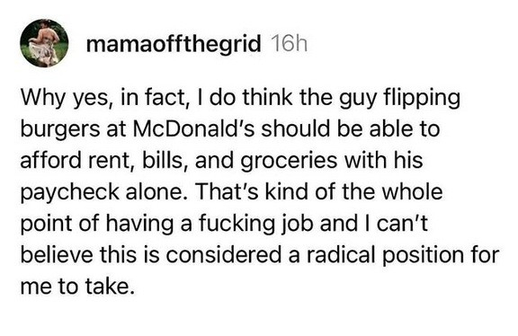 @ mamaoffthegrid writes

Why yes, in fact, | do think the guy flipping burgers at McDonald's should be able to afford rent, bills, and groceries with his paycheck alone. That's kind of the whole point of having a fucking job and | can't believe this is considered a radical position for me to take. 