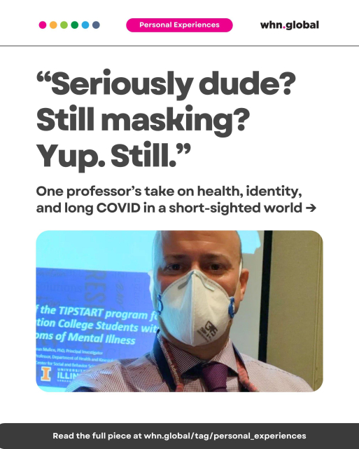 Image featuring a man wearing a 3M Aura N95 mask and a lanyard, standing in front of a projected slide. The text reads:

“Seriously dude? Still masking? Yup. Still.”
One professor’s take on health, identity, and long COVID in a short-sighted world →
Text on the bottom bar:
Read the full piece at whn.global/tag/personal_experiences