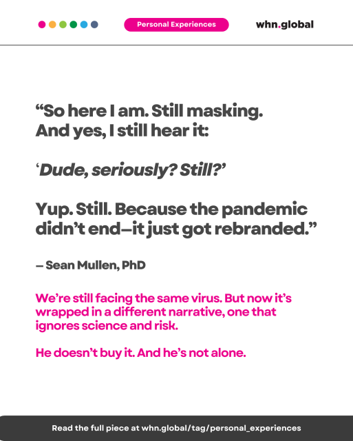 Text on white background with pink “Personal Experiences” label. Quote reads:

“So here I am. Still masking. And yes, I still hear it: ‘Dude, seriously? Still?’ Yup. Still. Because the pandemic didn’t end—it just got rebranded.”
— Sean Mullen, PhD

We’re still facing the same virus. But now it’s wrapped in a different narrative, one that ignores science and risk.
He doesn’t buy it. And he’s not alone.

Footer:
Read the full piece at whn.global/tag/personal_experiences