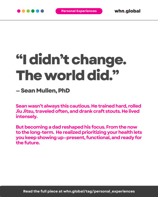Quote on white background with pink “Personal Experiences” label. Text reads:

“I didn’t change. The world did.”
— Sean Mullen, PhD

Sean wasn’t always this cautious. He trained hard, rolled Jiu Jitsu, traveled often, and drank craft stouts. He lived intensely.
But becoming a dad reshaped his focus. From the now to the long-term. He realized prioritizing your health lets you keep showing up—present, functional, and ready for the future.

Footer:
Read the full piece at whn.global/tag/personal_experiences