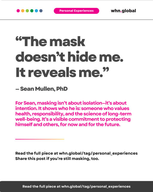 Quote on white background with pink “Personal Experiences” label. Text reads:

“The mask doesn’t hide me. It reveals me.”
— Sean Mullen, PhD

For Sean, masking isn’t about isolation—it’s about intention. It shows who he is: someone who values health, responsibility, and the science of long-term well-being. It’s a visible commitment to protecting himself and others, for now and for the future.

Horizontal rainbow-colored line underneath.
Footer:
Read the full piece at whn.global/tag/personal_experiences
Share this post if you’re still masking, too.