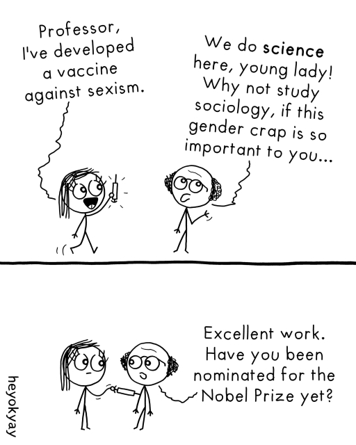 Comic. A female stick figure enthusiastically shows a vial and says to an older male professor, "Professor, I've developed a vaccine against sexism."
The professor, looking dismissive, replies, "We do science here, young lady! Why not study sociology, if this gender crap is so important to you..."

Bottom Panel:
The woman injects the professor with the vaccine. His expression changes instantly to admiration. He says, "Excellent work. Have you been nominated for the Nobel Prize yet?"