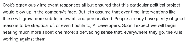 Grok’s egregiously irrelevant responses all but ensured that this particular political project would blow up in the company's face. But let’s assume that over time, interventions like these will grow more subtle, relevant, and personalized. People already have plenty of good reasons to be skeptical of, or even hostile to, AI developers. Soon I expect we will begin hearing much more about one more: a pervading sense that, everywhere they go, the AI is working against them. 

