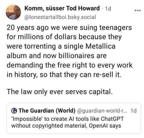 Bluesky post from LoneStarTallBoi dot B sky dot social. It quotes a post from the Guardian and reads:

"20 years ago we were suing teenagers for millions of dollars because they were torrenting a single Metallica album and now billionaires are demanding the free right to every work in history, so they can resell it. The law only ever serves capital."

The original Guardian post has the headline: "'Impossible' to create AI tools like ChatGPT without copyrighted material, OpenAI says"