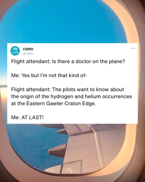 A social media screenshot is superimposed over a photo looking out an airliner window. 

The post is from the CSIRO. 

Flight attendant: Is there a doctor on the plane? 

Me: Yes but I'm not that kind of- 

Flight attendant: The pilots want to know about the origin of the hydrogen and helium occurrences at the Eastern Gawler Craton Edge. 

Me: AT LAST!
