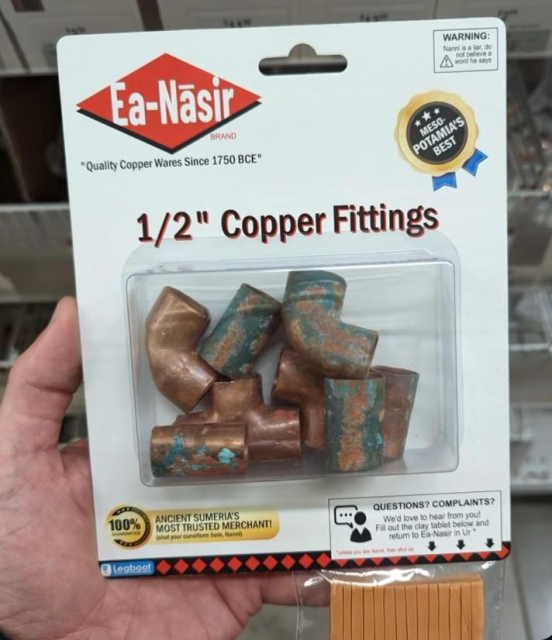A photo of someone holding up a package of copper fittings like pipe elbows and T joints. The brand is Ea-Nāsir. The copper is visibly corroded. There's a lot of small text on the package.

A blue ribbon icon proclaims "Mesopotamia's Best".

A yellow logo has "100%" and says "Ancient Sumerian Most Trusted Merchant (shut your cuneiform hole, Nanni)"

In the top corner is a warning box with a triangle enclosing an exclamation mark: "Warning: Nanni is a liar. Do not believe a word he says"

At the bottom is a plastic bag attached and dangling out of frame. The bag has some clay. "Questions? Complains? We love to hear from you! Fill out the clay tablet below and return to Ea-Nasir in Ur"

Finally it says "Legboot" or "Legboo!" in what looks like an artist's signature.