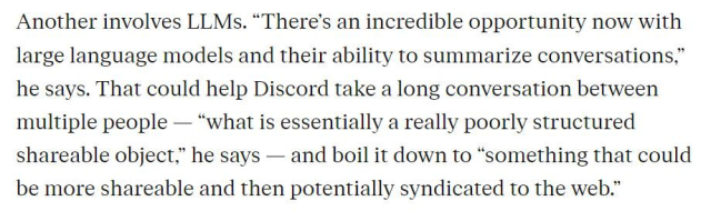 Another involves LLMs. “There’s an incredible opportunity now with large language models and their ability to summarize conversations,” he says. That could help Discord take a long conversation between multiple people — “what is essentially a really poorly structured shareable object,” he says — and boil it down to “something that could be more shareable and then potentially syndicated to the web.”