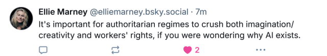 Ellie Marney @elliemarney.bsky.social - 7m

It's important for authoritarian regimes to crush both imagination/ creativity and workers' rights, if you were wondering why Al exists. 