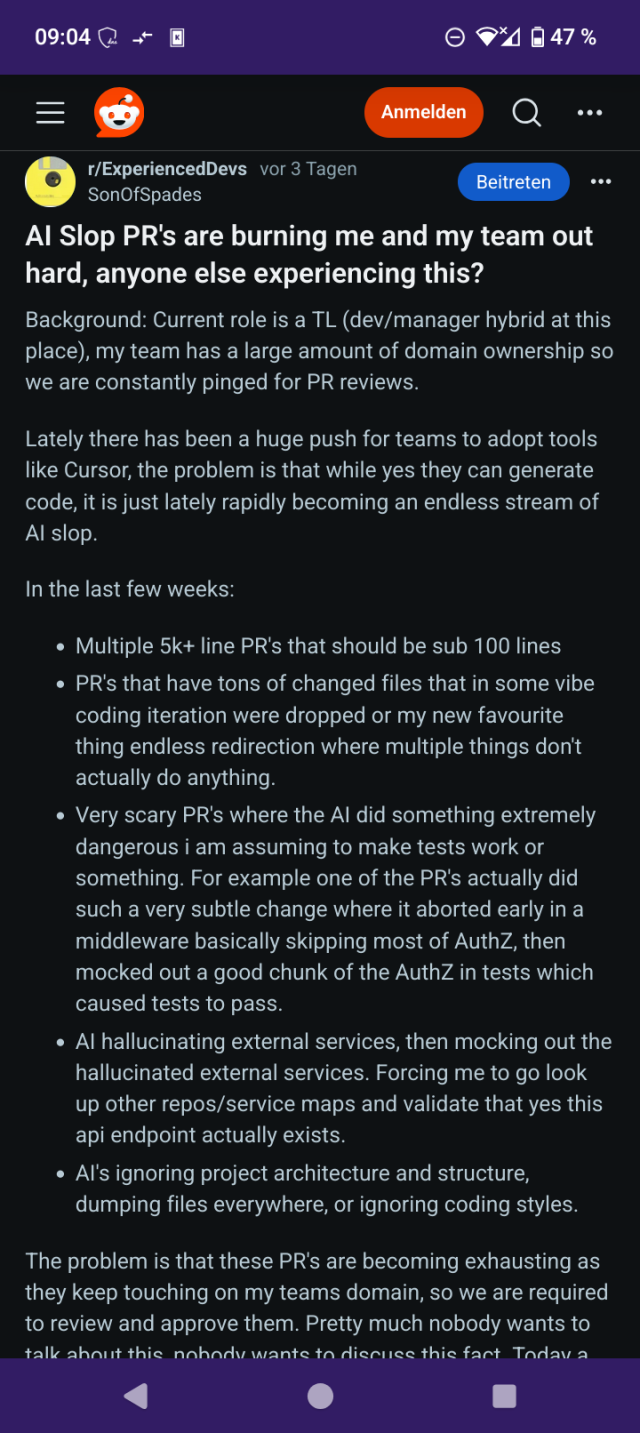Screenshot from a Reddit post showing the following text (warning: long text with several paragraphs):

"AI Slop PR's are burning me and my team out hard, anyone else experiencing this?

Background: Current role is a TL (dev/manager hybrid at this place), my team has a large amount of domain ownership so we are constantly pinged for PR reviews.

Lately there has been a huge push for teams to adopt tools like Cursor, the problem is that while yes they can generate code, it is just lately rapidly becoming an endless stream of AI slop.

In the last few weeks:

    Multiple 5k+ line PR's that should be sub 100 lines

    PR's that have tons of changed files that in some vibe coding iteration were dropped or my new favourite thing endless redirection where multiple things don't actually do anything.

    Very scary PR's where the AI did something extremely dangerous i am assuming to make tests work or something. For example one of the PR's actually did such a very subtle change where it aborted early in a middleware basically skipping most of AuthZ, then mocked out a good chunk of the AuthZ in tests which caused tests to pass.

    AI hallucinating external services, then mocking out the hallucinated external services. Forcing me to go look up other repos/service maps and validate that yes this api endpoint actually exists.

    AI's ignoring project architecture and structure, dumping files everywhere, or ignoring coding styles."