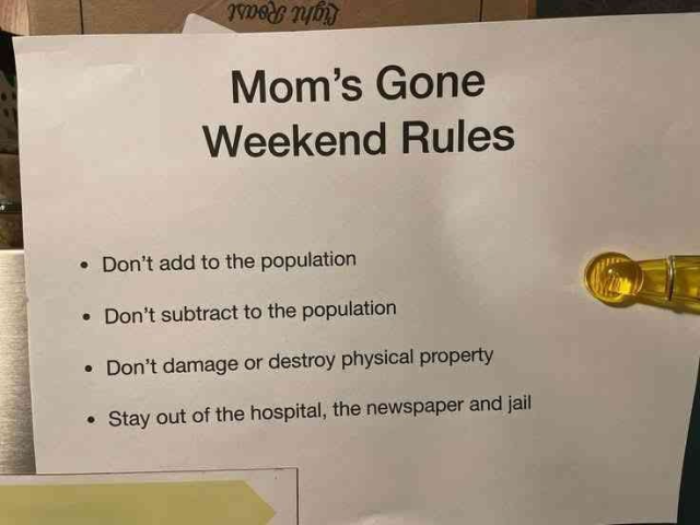 A piece of paper attached to some furniture, with following text printed on:

Mom’s Gone Weekend Rules
* Don't add to the population
* Don't subtract to the population 
* Don’t damage or destroy physical property
* Stay out of the hospital, the newspaper and jail