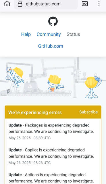 Screenshot of GitHub status page showing errors:


We're experiencing errors
Subscribe
- Update - Packages is experiencing degraded performance. We are continuing to investigate.
May 26, 2025 - 08:39 UTC
-_Update - Copilot is experiencing degraded performance. We are continuing to investigate.
May 26, 2025 - 08:26 UTC
- Update - Actions is experiencing degraded performance. We are continuing to investigate.
May 26, 2025 - 08:25 UTC
- Update - We are continuing to investigate degraded performance.
May 26, 2025 - 07:53 UTC
- Update - Issues is experiencing degraded performance. We are continuing to investigate.
May 26, 2025 - 07:35 UTC
- Investigating - We are investigating reports of degraded performance for API Requests and Git Operations
May 26, 2025 - 07:21 UTC
