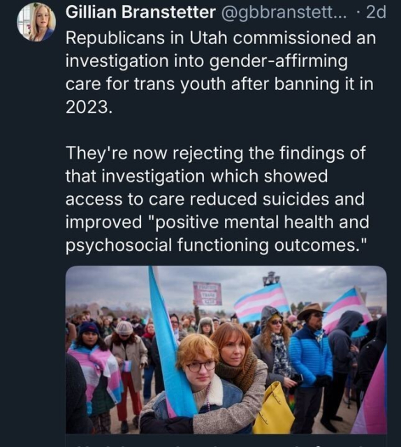 A tweet by Gillian Branstetter (@gbranstett
...) posted 2 days ago reads: "Republicans in Utah commissioned an investigation into gender-affirming care for trans youth after banning it in 2023. They're now rejecting the findings of that investigation which showed access to care reduced suicides and improved 'positive mental health and psychosocial functioning outcomes.'" The tweet includes an image of a crowd at a protest, with several people holding transgender pride flags and signs, one of which reads "Protect Trans Kids."
