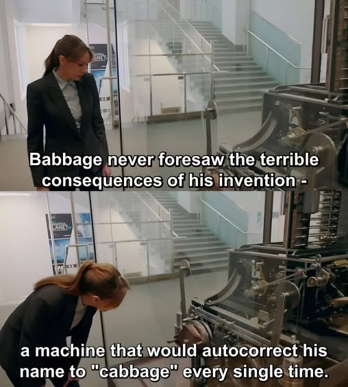 Someone looking at a reconstruction of Babbage's Difference Engine.

First frame: Babbage never foresaw the terrible consequences of his invention --

Second frame: ... a machine that would auto-correct his name to "Cabbage" every time.