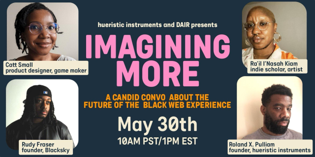 A flyer with the text, "heuristic instruments and DAIR presents IMAGINING MORE A Candid Convo About the Future of the Black Web Experience" with headshots of the featured speakers. Cat Small, product designer, game maker. Rudy Fraser founder, Blacksky Ra'il I'Nasah Kiam, indi scholar, artist. Roland X. Pulliam. Founder, heuristic instruments.