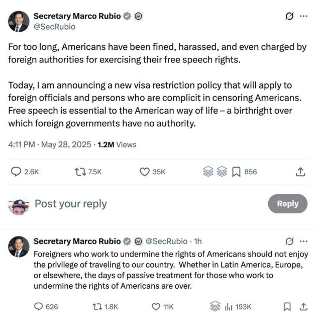 Secretary Marco Rubio @SecRubio

For too long, Americans have been fined, harassed, and even charged by foreign authorities for exercising their free speech rights.

Today, | am announcing a new visa restriction policy that will apply to foreign officials and persons who are complicit in censoring Americans. Free speech is essential to the American way of life — a birthright over which foreign governments have no authority.
4:11 PM - May 28, 2025

Foreigners who work to undermine the rights of Americans should not enjoy the privilege of traveling to our country. Whether in Latin America, Europe, or elsewhere, the days of passive treatment for those who work to undermine the rights of Americans are over.

Source: https://x.com/SecRubio/status/1927729522855600365