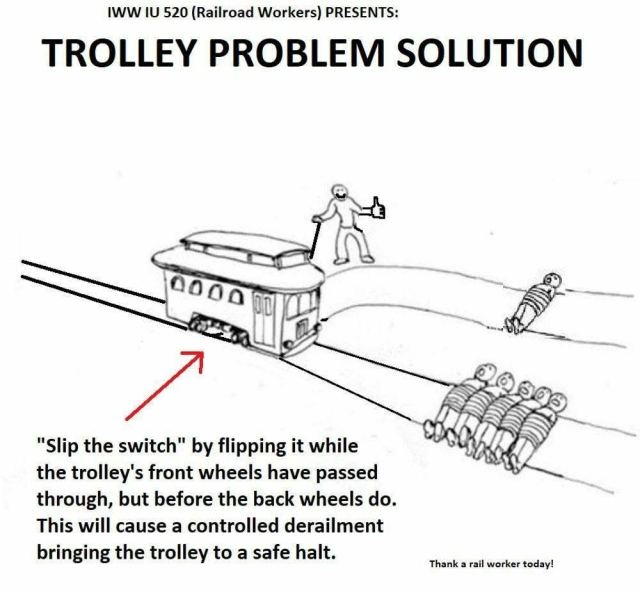 The trolly meme, but with the trolley halfway across the fork in the tracks. The switch person is giving a thumbs up. The text reads:

IWW IU 520 (Railroad Workers) PRESENTS:
TROLLEY PROBLEM SOLUTION
"Slip the switch" by flipping it while the trolley's front wheels have passed through, but before the back wheels do. This will cause a controlled derailment bringing the trolley to a safe halt.
Thank a rail worker today!