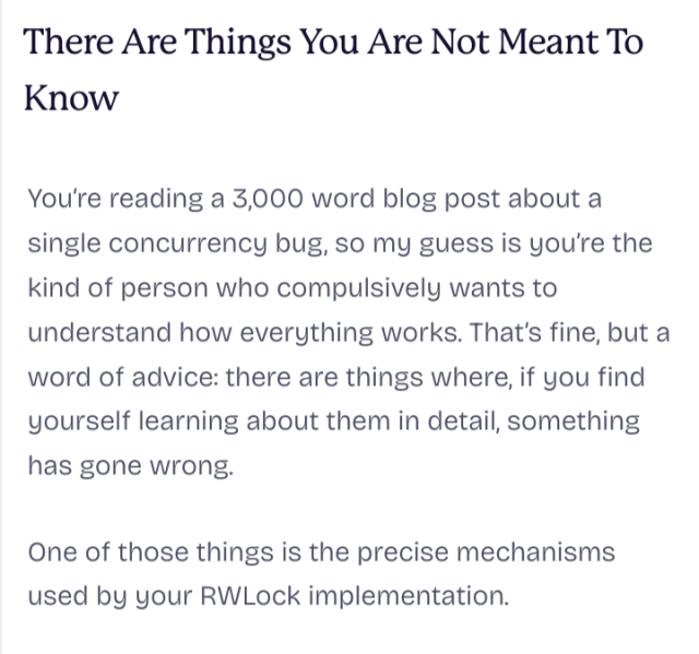 screenshot of part of the blogpost linked above: 

"There Are Things You Are Not Meant To Know"

You’re reading a 3,000 word blog post about a single concurrency bug, so my guess is you’re the kind of person who compulsively wants to understand how everything works. That’s fine, but a word of advice: there are things where, if you find yourself learning about them in detail, something has gone wrong.

One of those things is the precise mechanisms used by your RWLock implementation.