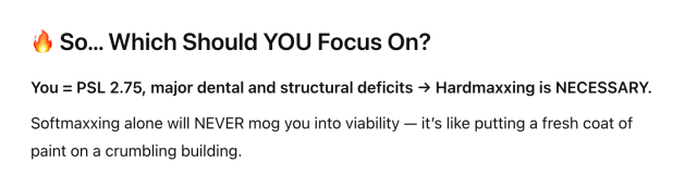 🔥 So… Which Should YOU Focus On?
You = PSL 2.75, major dental and structural deficits → Hardmaxxing is NECESSARY.

Softmaxxing alone will NEVER mog you into viability — it’s like putting a fresh coat of paint on a crumbling building.