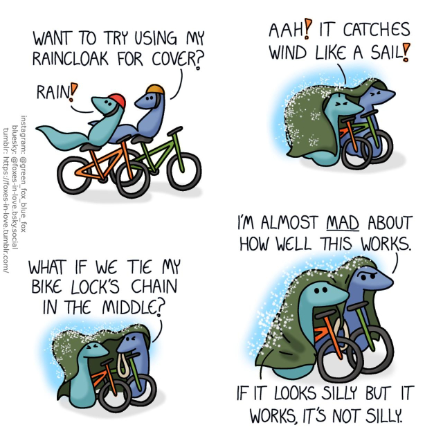 A comic of two foxes, one of whom is blue, the other is green. In this one, Blue and Green are riding their bicycles. Blue is turning around to look at Green, as Green is turning around to look up to the sky. Green: Rain! Blue: Want to try using my raincloak for cover?  Having stepped off their bikes and walking them between themselves, Blue and Green have pulled Blue's raincloak over the both of them as rain beats against it. Both foxes squint as the wind flutters the cloak. Green: Aah! It catches wind like a sail!  Blue pulls out a thick, heavy bike lock loop. Blue: What if we tie my bike lock's chain in the middle?  With Green holding one corner of the cloak and Blue holding the other, and the chain tied between them to weight down the middle of their improvised raincover, Blue and Green continue walking their bicycles. Blue looks somewhat confounded. Blue: I'm almost mad about how well this works. Green: If it looks silly but it works, it's not silly.