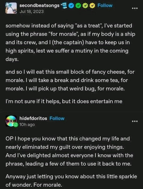 secondbeatsongs posted, on July 18, 2023:

Somehow instead of saying "as a treat", I've started using the phrase "for morale", as if my body is a ship and its crew, and I (the captain) have to keep us in high spirits, lest we suffer a mutiny in the coming days.
And so l will eat this small block of fancy cheese, for morale. I will take a break and drink some tea, for morale. I will pick up that weird bug, for morale.
I'm not sure if it helps, but it does entertain me

hidefdoritos replied:
OP, I hope you know that this changed my life and nearly eliminated my guilt over enjoying things.
And I've delighted almost everyone I know with the phrase, leading a few of them to use it back to me.
Anyway just letting you know about this little sparkle of wonder. For morale.