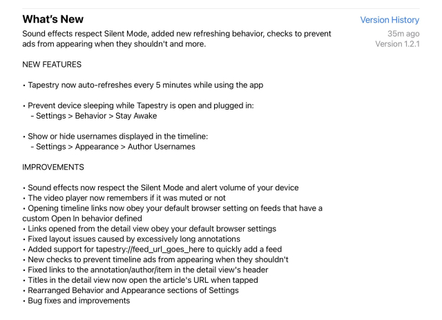 What’s New description for Tapestry 1.2.1. 

Sound effects respect Silent Mode, added new refreshing behavior, checks to prevent ads from appearing when they shouldn't and more.

NEW FEATURES

• Tapestry now auto-refreshes every 5 minutes while using the app
• Prevent device sleeping while Tapestry is open and plugged in:
- Settings > Behavior > Stay Awake
• Show or hide usernames displayed in the timeline:
- Settings > Appearance > Author Usernames

IMPROVEMENTS

• Sound effects now respect the Silent Mode and alert volume of your device
• The video player now remembers if it was muted or not
• Opening timeline links now obey your default browser setting on feeds that have a
custom Open In behavior defined
• Links opened from the detail view obey your default browser settings
• Fixed layout issues caused by excessively long annotations
• Added support for tapestry://feed_url_goes_here to quickly add a feed
• New checks to prevent timeline ads from appearing when they shouldn't
• Fixed links to the annotation/author/item in the detail view's header
• Titles in the detail view now open the article's URL when tapped
• Rearranged Behavior and Appearance sections of Settings
• Bug fixes and improvements