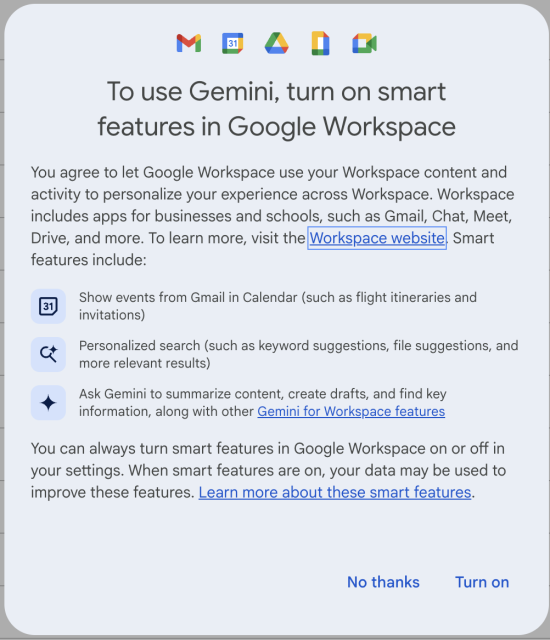 To use Gemini, turn on smart features in Google Workspace 
You agree to let Google Workspace use your Workspace content and activity to personalize your experience across Workspace. Workspace includes apps for businesses and schools, such as Gmail, Chat, Meet, Drive, and more. To learn more, visit the|Workspace website| Smart features include:
- Show events from Gmail in Calendar (such as flight itineraries and invitations)
- Personalized search (such as keyword suggestions, file suggestions, and more relevant results) 
- Ask Gemini to summarize content, create drafts, and find key information, along with other Gemini for Workspace features 

You can always turn smart features in Google Workspace on or off in your settings. When smart features are on, your data may be used to improve these features. Learn more about these smart features.
 No thanks Turn on 