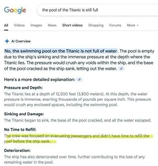 GOOGLE: The pool of the Titanic is still full … Al Overview No, the swimming pool on the Titanic is not full of water. The pool is empty due to the ship's sinking and the immense pressure at the depth where the Titanic lies. The pressure would crush any voids within the ship, and the base of the pool cracked as the ship sank, letting out the water. Here's a more detailed explanation: Pressure and Depth: The Titanic lies at a depth of 12,500 feet (3,800 meters). At this depth, the water pressure is immense, exerting thousands of pounds per square inch. This pressure would crush any enclosed spaces, including the swimming pool: Sinking and Damage: The Titanic began to sink, the base of the pool cracked, and all the water escaped. No Time to Refill: The crew was focused on evacuating passengers and didn't have time to refili the pool before the ship sank. Deterioration: The ship has also deteriorated over time, further contributing to the loss of any remaining water in the pool.