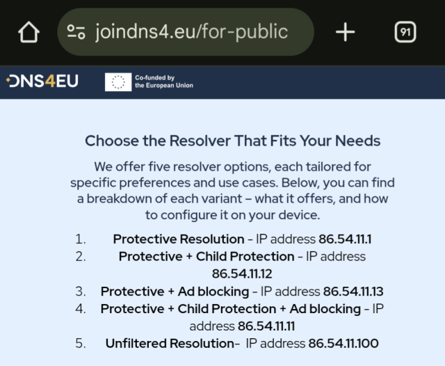 A screenshot of the website https://www.joindns4.eu/for-public

Choose the Resolver That Fits Your Needs

We offer five resolver options, each tailored for specific preferences and use cases. Below, you can find a breakdown of each variant – what it offers, and how to configure it on your device.

Protective Resolution - IP address 86.54.11.1

Protective + Child Protection - IP address 86.54.11.12

Protective + Ad blocking - IP address 86.54.11.13

Protective + Child Protection + Ad blocking - IP address 86.54.11.11

Unfiltered Resolution-  IP address 86.54.11.100

