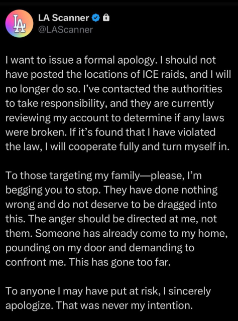 LA-
LA Scanner
@LAScanner
I want to issue a formal apology. I should not
have posted the locations of ICE raids, and I will
no longer do so. I've contacted the authorities
to take responsibility, and they are currently
reviewing my account to determine if any laws
were broken. If it's found that I have violated
the law, I will cooperate fully and turn myself in.
To those targeting my family-please, I'm
begging you to stop. They have done nothing
wrong and do not deserve to be dragged into
this. The anger should be directed at me, not
them. Someone has already come to my home,
pounding on my door and demanding to
confront me. This has gone too far.
To anyone I may have put at risk, I sincerely
apologize. That was never my intention.