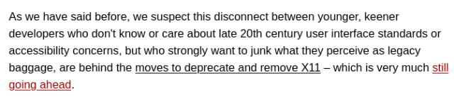 As we have said before, we suspect this disconnect between younger, keener developers who don't know or care about late 20th century user interface standards or accessibility concerns, but who strongly want to junk what they perceive as legacy baggage, are behind the move to deprecate and remove X11—which is very much still going ahead.