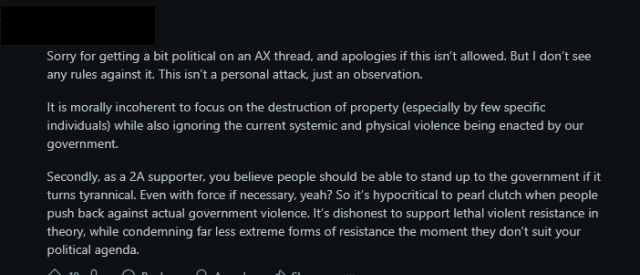 A Reddit post that reads:
"Sorry for getting a bit political on an AX thread, and apologies if this isn’t allowed. But I don’t see any rules against it. This isn’t a personal attack, just an observation.

It is morally incoherent to focus on the destruction of property (especially by few specific individuals) while also ignoring the current systemic and physical violence being enacted by our government.

Secondly, as a 2A supporter, you believe people should be able to stand up to the government if it turns tyrannical. Even with force if necessary, yeah? So it’s hypocritical to pearl clutch when people push back against actual government violence. It’s dishonest to support lethal violent resistance in theory, while condemning far less extreme forms of resistance the moment they don’t suit your political agenda."