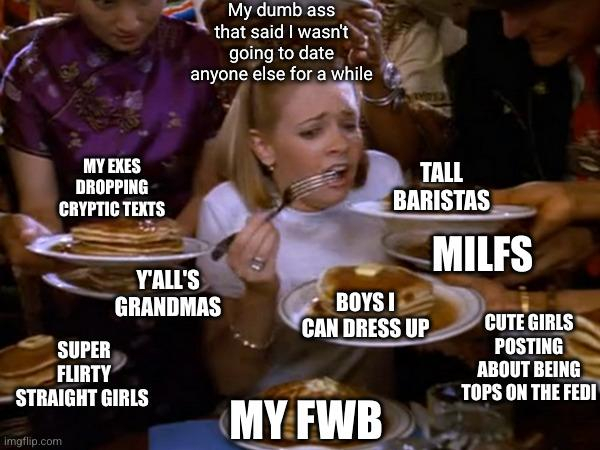 Girl being handed multiple plates of pancakes and is trying to eat them all meme. 

The girl is labeled, "My dumb ass that said I wasn't going to date anyone else for a while"

The pancake plates are labeled, "My exes dropping cryptic texts", "Y'all's Grandmas", "Super Flirty Straight Girls", "My FWB", "Boys I can dress up", "Tall Baristas", "MILFs", and "Cute Girls Posting About Being Tops on the Fedi"