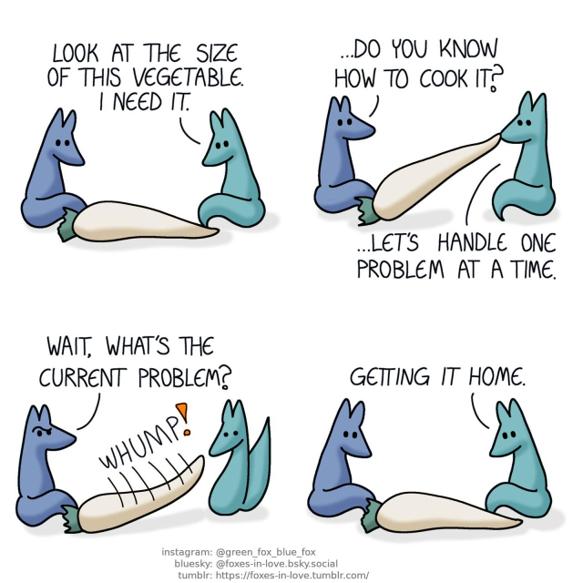 A comic of two foxes, one of whom is blue, the other is green. In this one, Blue and Green are admiring a massive root vegetable, which resembles in appearance a white carrot, but is the size of an entire adult fox. Green: Look at the size of this vegetable. I need it.  Blue looks at Green as Green struggles to lift the vegetable, picking it up from one end with his teeth. Blue: ...Do you know how to cook it? Green: ...Let's handle one problem at a time.  Blue gives Green a puzzled look as the vegetable slips from Green's grip, slamming against the ground with a big, hefty "whump". Blue: Wait, what's the current problem?  Both foxes are back to studying the vegetable, which has barely moved at all. Green: Getting it home.