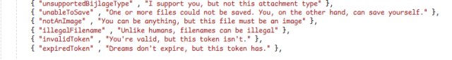 { "unsupportedBijlageType" , "I support you, but not this attachment type" },
{ "unableToSave" , "One or more files could not be saved. You, on the other hand, can save yourself." },
{ "notAnImage" , "You can be anything, but this file must be an image" },
{ "illegalFilename" , "Unlike humans, filenames can be illegal" },       
{ "invalidToken" , "You're valid, but this token isn't." },
{ "expiredToken" , "Dreams don't expire, but this token has." },