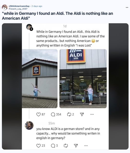  Post from the subreddit r/ShitAmericansSay  "while in Germany | found an Aldi. The Aldi is nothing like an American Aldi" 

Original post:

[screenshot of a post to Threads]

 While in Germany | found an Aldi.. this Aldi is nothing like an American Aldi. | saw some of the same products.. but nothing American & or anything written in English "l was Lost" 

[picture of a presumably American woman standing outside an Aldi Süd store somewhere in Germany]

First response:

you know ALDI is a german store? and in any capacity... why would be something writen in english in germany? 