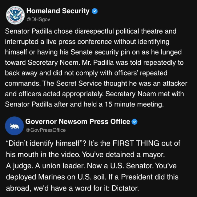 A screen shot of a post by the U.S. Department of Homeland Security responded to by the press office of California Gov. Gavin Newsom. 

Homeland Security
HOMELAND
SECURITY @DHSgov
Senator Padilla chose disrespectful political theatre and interrupted a live press conference without identifying himself or having his Senate security pin on as he lunged toward Secretary Noem. Mr. Padilla was told repeatedly to back away and did not comply with officers' repeated commands. The Secret Service thought he was an attacker and officers acted appropriately. Secretary Noem met with Senator Padilla after and held a 15 minute meeting.

Governor Newsom Press Office
@ GovPressOffice
"Didn't identify himself"? It's the FIRST THING out of his mouth in the video. You've detained a mayor.
A judge. A union leader. Now a U.S. Senator. You've deployed Marines on U.S. soil. If a President did this abroad, we'd have a word for it: Dictator.