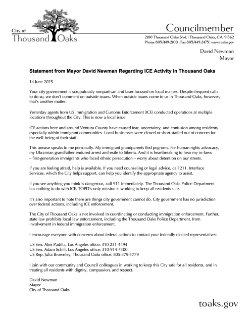 Statement from  Mayor David Newman Regarding ICE Activity in Thousand Oaks

14 June 2025

Your city government is scrupulously nonpartisan and laser-focused on local matters. Despite frequent calls to do so, we don't comment on outside issues. When outside issues come to us in Thousand Oaks, however, that's another matter.

Yesterday agents from US Immigration and Customs Enforcement (ICE) conducted operations at multiple locations throughout the City. This is now a local issue.

ICE actions here and around Ventura County have caused fear, uncertainty, and confusion among residents, espeically within immigrant communities. Local businesses were closed or short-staffed out of concern for the well-being of staff.

This unease speaks to me personally. My immigrant grandparents fled pograms. For human rights advocay, my Ukrainian grandfather endured arrest and exile to Siberia. And it is hearbreaking to hear my in-laws -- first-generation immigrations who faced ethnic persecution -- worry about detection on our streets.

If you are feeling afraid, help is available. If you need counseling or legal advice, call 211. Interface Services, which the City helps uspport, can help you identify the appropriate agency to assist.

If you see anything you think is dangerous, call 911 immediately. The Thousand Oaks Police Department has nothing to with ICE. TOPD's only mission is working to keep all resident safe.

It's also important to note that there are things city government cannot do. 
