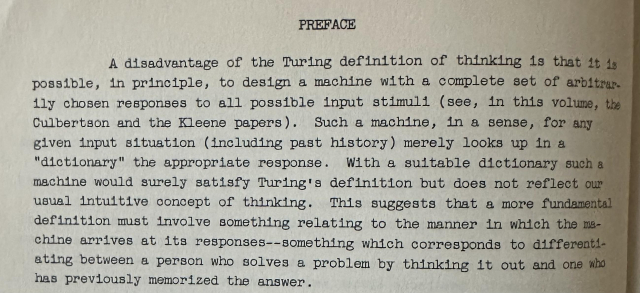 A disadvantage of the Turing definition of thinking is that it is
possible, in principle, to design a machine with a complete set of arbitrarily chosen responses to all possible input stimuli (see, In this volume, the Culbertson and the Kleene papers). Such a machine, in a sense, for any given input situation (including past history) merely looks up in a "dictionary" the appropriate response. With a suitable dictionary such a machine would surely satisfy Turing's definition but does not reflect our usual intuitive concept of thinking. This suggests that a more fundamental definition must involve something relating to the manner in which the machine arrives at its responses--something which corresponds to differentiating between a person who solves a problem by thinking it out and one who has previously memorized the answer.