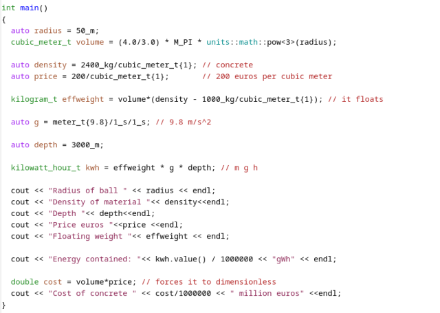 

int main()
{
  auto radius = 50_m;
  cubic_meter_t volume = (4.0/3.0) * M_PI * units::math::pow<3>(radius);

  auto density = 2400_kg/cubic_meter_t{1}; // concrete
  auto price = 200/cubic_meter_t{1};       // 200 euros per cubic meter

  kilogram_t effweight = volume*(density - 1000_kg/cubic_meter_t{1}); // it floats

  auto g = meter_t{9.8}/1_s/1_s; // 9.8 m/s^2

  auto depth = 3000_m;

  kilowatt_hour_t kwh = effweight * g * depth; // m g h
  
  cout << "Radius of ball " << radius << endl;
  cout << "Density of material "<< density<<endl;
  cout << "Depth "<< depth<<endl;
  cout << "Price euros "<<price <<endl;
  cout << "Floating weight "<< effweight << endl;
  
  cout << "Energy contained: "<< kwh.value() / 1000000 << "gWh" << endl;

  double cost = volume*price; // forces it to dimensionless
  cout << "Cost of concrete " << cost/1000000 << " million euros" <<endl;
}
