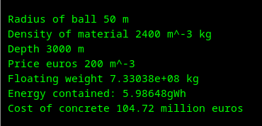  Radius of ball 50 m
 Density of material 2400 m^-3 kg
 Depth 3000 m
 Price euros 200 m^-3
 Floating weight 7.33038e+08 kg
 Energy contained: 5.98648gWh
 Cost of concrete 104.72 million euros
