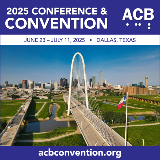 Graphic featuring a picture of the Margaret Hunt Hill suspension bridge in Dallas, Texas. The bridge has a prominent white arching structure with cables suspended to the bridge deck. To the left of the suspension bridge is the Ronald Kirk pedestrian Bridge.  In the foreground is a flagpole displaying the Texas flag.  Underneath the bridges is grass with paths for walking and streams of water.  In the background is the city skyline with a variety of building sizes and architectural styles and is visible under a clear blue sky. The skyline includes the clear bridge path with streetlights along the edges. The ACB logo appears on a purple banner at the top, which includes the following text: 2025 Conference and Convention, June 23 – July 11, 2025, Dallas, Texas. A purple banner at the bottom includes the convention website address, acbconvention.org.