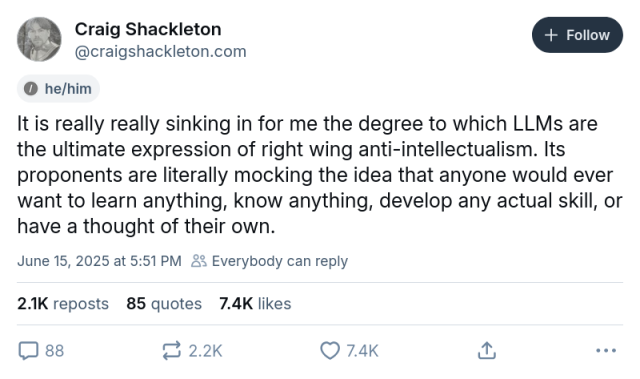 Craig Shackleton
‪@craigshackleton.com

It is really really sinking in for me the degree to which LLMs are the ultimate expression of right wing anti-intellectualism. Its proponents are literally mocking the idea that anyone would ever want to learn anything, know anything, develop any actual skill, or have a thought of their own.