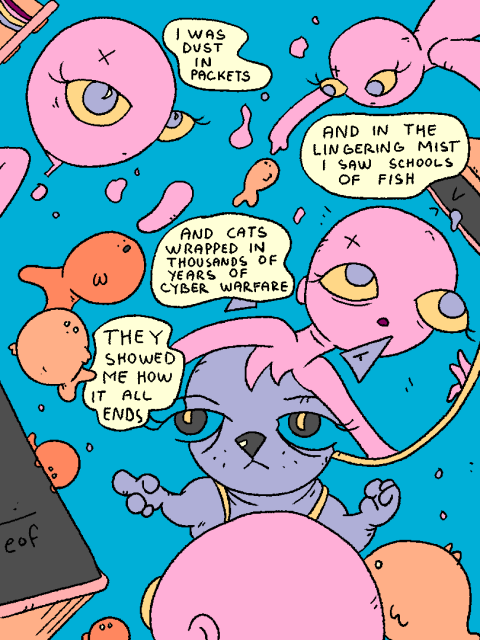 Girl recalls her dream:

"I was dust in packets

And in the lingering mist i saw schools of fish

and cats wrapped in thousands of years of cyber warfare

they showed me how it all ends"